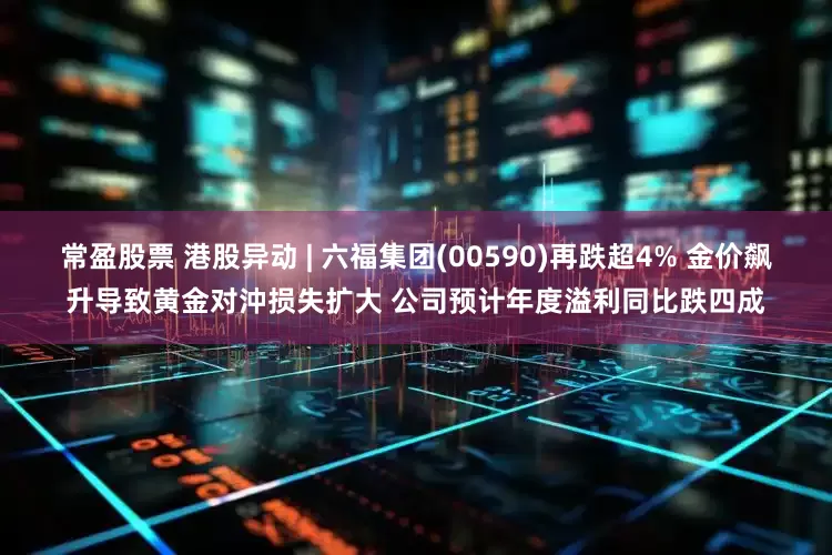 常盈股票 港股异动 | 六福集团(00590)再跌超4% 金价飙升导致黄金对沖损失扩大 公司预计年度溢利同比跌四成