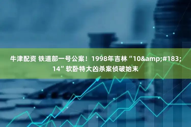 牛津配资 铁道部一号公案！1998年吉林“10&#183;14”软卧特大凶杀案侦破始末