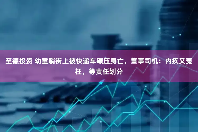 至德投资 幼童躺街上被快递车碾压身亡，肇事司机：内疚又冤枉，等责任划分