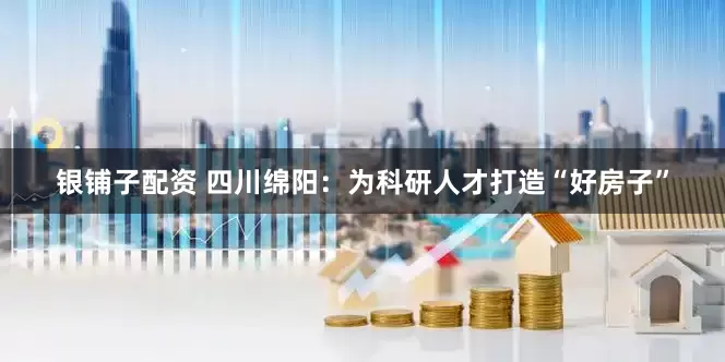 银铺子配资 四川绵阳：为科研人才打造“好房子”