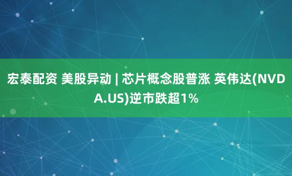 宏泰配资 美股异动 | 芯片概念股普涨 英伟达(NVDA.US)逆市跌超1%