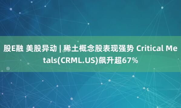 股E融 美股异动 | 稀土概念股表现强势 Critical Metals(CRML.US)飙升超67%