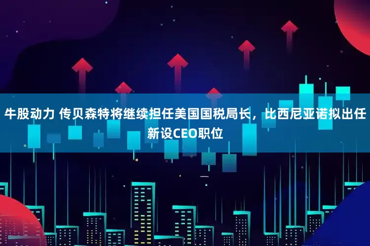 牛股动力 传贝森特将继续担任美国国税局长，比西尼亚诺拟出任新设CEO职位