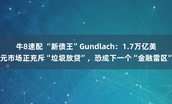 牛8速配 “新债王”Gundlach：1.7万亿美元市场正充斥“垃圾放贷”，恐成下一个“金融雷区”