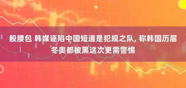 股腰包 韩媒诬陷中国短道是犯规之队, 称韩国历届冬奥都被黑这次更需警惕