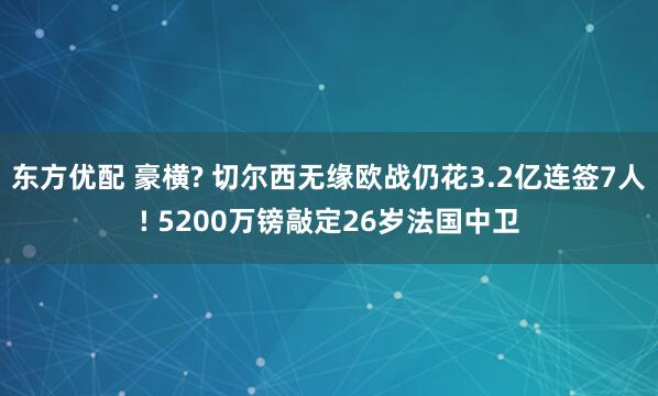 东方优配 豪横? 切尔西无缘欧战仍花3.2亿连签7人! 5200万镑敲定26岁法国中卫